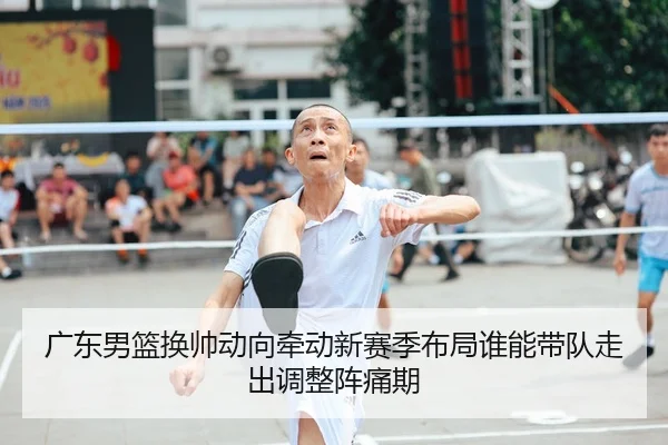 广东男篮换帅动向牵动新赛季布局谁能带队走出调整阵痛期